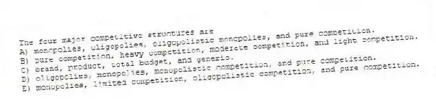 The four major competitive structures are
A) monopolies, oligopolies, oligopolistic monopolies, and pure competition.
B) pure competition, heavy competition, moderate competition, and light competition.
C) brand, product, total budget, and generic.
D) oligopolies, monopolies, monopolistic competition, and pure competition.
E) monopolies, limited competition, oligopolistic competition, and pure competition.