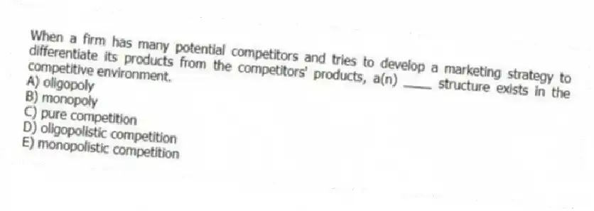 When a firm has many potential competitors and tries to develop a marketing strategy to differentiate its products from the competitors' products, a(n) ____ structure exists in the competitive environment.
A) oligopoly
B) monopoly
C) pure competition
D) oligopolistic competition
E) monopolistic competition