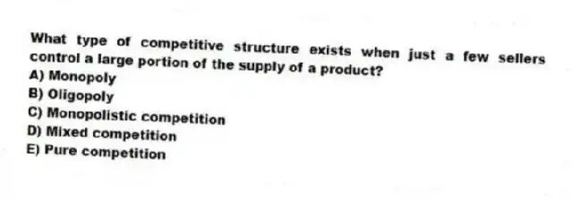 What type of competitive structure exists when just a few sellers control a large portion of the supply of a product?
A) Monopoly
B) Oligopoly
C) Monopolistic competition
D) Mixed competition
E) Pure competition