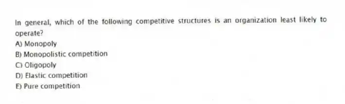 In general, which of the following competitive structures is an organization least likely to operate?
A) Monopoly
B) Monopolistic competition
C) Oligopoly
D) Elastic competition
E) Pure competition