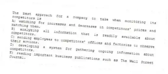 The best approach for a company to take when monitoring its competitors is
A) watching for increases and decreases in competitors' prices and matching them.
B) analyzing all information that is readily available about competitors.
C) sending employees to competitors' offices and factories to observe their actions.
D) developing a system for gathering ongoing information about competitors.
E) reading important business publications such as The Wall Street Journal.