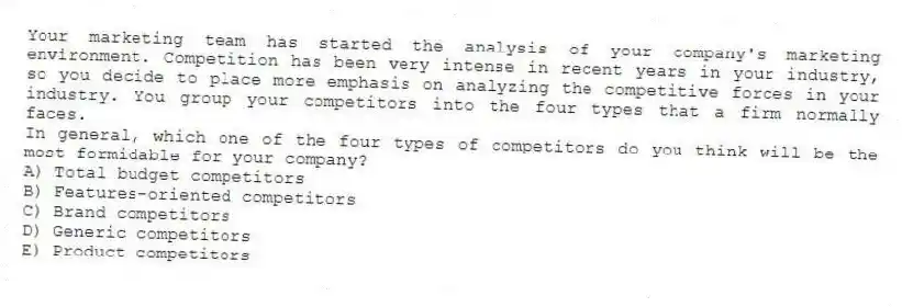 Your marketing team has started the analysis of your company's marketing environment. Competition has been very intense in recent years in your industry, so you decide to place more emphasis on analyzing the competitive forces in your industry. You group your competitors into the four types that a firm normally faces.
In general, which one of the four types of competitors do you think will be the most formidable for your company?
A) Total budget competitors
B) Features-oriented competitors
C) Brand competitors
D) Generic competitors
E) Product competitors