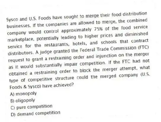 Sysco and U.S. Foods have sought to merge their food distribution businesses. If the companies are allowed to merge, the combined company would control approximately 75% of the food service marketplace, potentially leading to higher prices and diminished service for the restaurants, hotels, and schools that contract distributors. A judge granted the Federal Trade Commission (FTC) request to grant a restraining order and injunction on the merger as it would substantially impair competition. If the FTC had not obtained a restraining order to block the merger attempt, what type of competitive structure could the merged company (U.S. Foods & Sysco) have achieved?
A) monopoly
B) oligopoly
C) pure competition
D) demand competition
