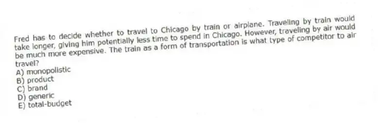 Fred has to decide whether to travel to Chicago by train or airplane. Traveling by train would take longer, giving him potentially less time to spend in Chicago. However, traveling by air would be much more expensive. The train as a form of transportation is what type of competitor to air travel?
A) monopolistic
B) product
C) brand
D) generic
E) total-budget