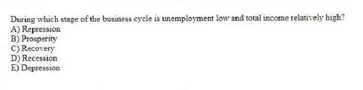 During which stage of the business cycle is unemployment low and total income relatively high?
A) Repression
B) Prosperity
C) Recovery
D) Recession
E) Depression