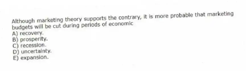 Although marketing theory supports the contrary, it is more probable that marketing budgets will be cut during periods of economic
A) recovery.
B) prosperity.
C) recession.
D) uncertainty.
E) expansion.