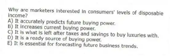 Why are marketers interested in consumers' levels of disposable income?
A) It accurately predicts future buying power.
B) It increases current buying power.
C) It is what is left after taxes and savings to buy luxuries with.
D) It is a ready source of buying power.
E) It is essential for forecasting future business trends.