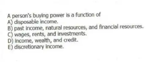 A person's buying power is a function of
A) disposable income.
B) past income, natural resources, and financial resources.
C) wages, rents, and investments.
D) income, wealth, and credit.
E) discretionary income.
