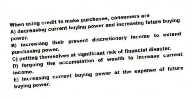 When using credit to make purchases, consumers are
A) decreasing current buying power and increasing future buying power.
B) increasing their present discretionary income to extend purchasing power.
C) putting themselves at significant risk of financial disaster.
D) forgoing the accumulation of wealth to increase current income.
E) increasing current buying power at the expense of future buying power.
