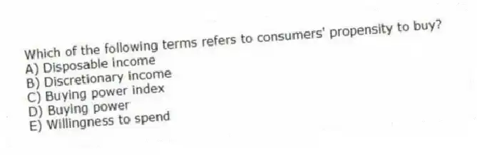 Which of the following terms refers to consumers' propensity to buy?
A) Disposable income
B) Discretionary income
C) Buying power index
D) Buying power
E) Willingness to spend