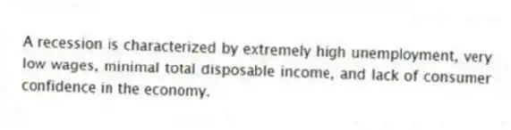 A recession is characterized by extremely high unemployment, very low wages, minimal total disposable income, and lack of consumer confidence in the economy.