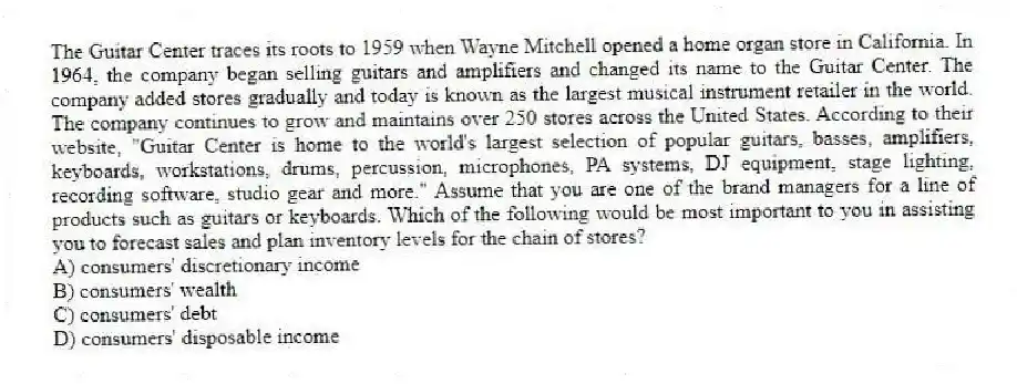 The Guitar Center traces its roots to 1959 when Wayne Mitchell opened a home organ store in California. In 1964, the company began selling guitars and amplifiers and changed its name to the Guitar Center. The company added stores gradually and today is known as the largest musical instrument retailer in the world. The company continues to grow and maintains over 250 stores across the United States. According to their website, "Guitar Center is home to the world's largest selection of popular guitars, basses, amplifiers, keyboards, workstations, drums, percussion, microphones, PA systems, DJ equipment, stage lighting, recording software, studio gear and more." Assume that you are one of the brand managers for a line of products such as guitars or keyboards. Which of the following would be most important to you in assisting you to forecast sales and plan inventory levels for the chain of stores?
A) consumers' discretionary income
B) consumers' wealth
C) consumers' debt
D) consumers' disposable income