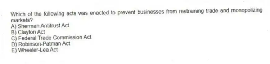 Which of the following acts was enacted to prevent businesses from restraining trade and monopolizing markets?
A) Sherman Antitrust Act
B) Clayton Act
C) Federal Trade Commission Act
D) Robinson-Patman Act
E) Wheeler-Lea Act