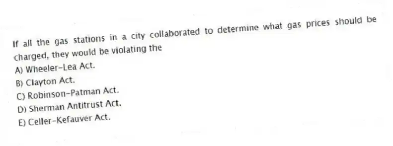 If all the gas stations in a city collaborated to determine what gas prices should be charged, they would be violating the
A) Wheeler-Lea Act.
B) Clayton Act.
C) Robinson-Patman Act.
D) Sherman Antitrust Act.
E) Celler-Kefauver Act.