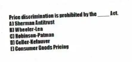 Price discrimination is prohibited by the ____ Act.
A) Sherman Antitrust
B) Wheeler-Lea
C) Robinson-Patman
D) Celler-Kefauver
E) Consumer Goods Pricing