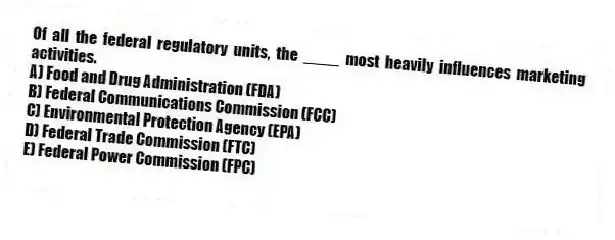 Of all the federal regulatory units, the ____ most heavily influences marketing activities.
A) Food and Drug Administration (FDA)
B) Federal Communications Commission (FCC)
C) Environmental Protection Agency (EPA)
D) Federal Trade Commission (FTC)
E) Federal Power Commission (FPC)