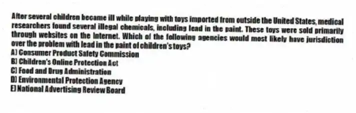 After several children became ill while playing with toys imported from outside the United States, medical researchers found several illegal chemicals, including lead in the paint. These toys were sold primarily through websites on the Internet. Which of the following agencies would most likely have jurisdiction over the problem with lead in the paint of children's toys?
A) Consumer Product Safety Commission
B) Children's Online Protection Act
C) Food and Drug Administration
D) Environmental Protection Agency
E) National Advertising Review Board