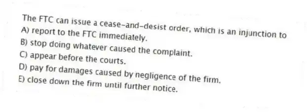 The FTC can issue a cease-and-desist order, which is an injunction to
A) report to the FTC immediately.
B) stop doing whatever caused the complaint.
C) appear before the courts.
D) pay for damages caused by negligence of the firm.
E) close down the firm until further notice.