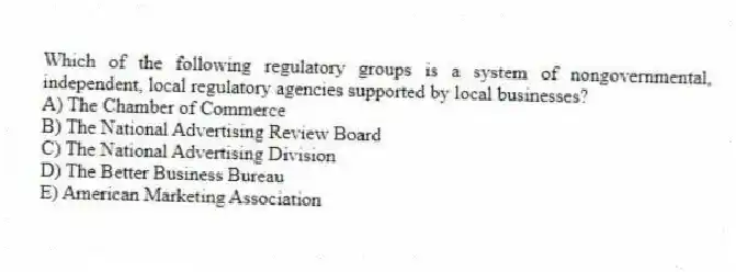 Which of the following regulatory groups is a system of nongovernmental, independent, local regulatory agencies supported by local businesses?
A) The Chamber of Commerce
B) The National Advertising Review Board
C) The National Advertising Division
D) The Better Business Bureau
E) American Marketing Association