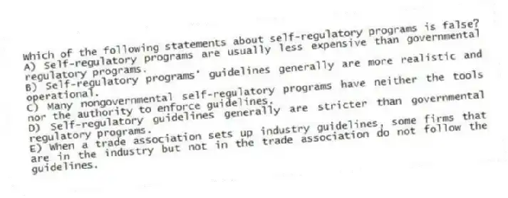 Which of the following statements about self-regulatory programs is false?
A) Self-regulatory programs are usually less expensive than governmental regulatory programs.
B) Self-regulatory programs' guidelines generally are more realistic and operational.
C) Many nongovernmental self-regulatory programs have neither the tools nor the authority to enforce guidelines.
D) Self-regulatory guidelines generally are stricter than governmental regulatory programs.
E) When a trade association sets up industry guidelines, some firms that are in the industry but not in the trade association do not follow the guidelines.