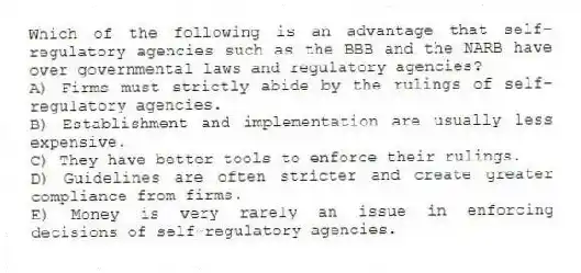 Which of the following is an advantage that self-regulatory agencies such as the BBB and the NARB have over governmental laws and regulatory agencies?
A) Firms must strictly abide by the rulings of self-regulatory agencies.
B) Establishment and implementation are usually less expensive.
C) They have better tools to enforce their rulings.
D) Guidelines are often stricter and create greater compliance from firms.
E) Money is very rarely an issue in enforcing decisions of self-regulatory agencies.