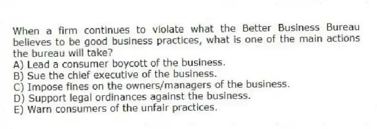 When a firm continues to violate what the Better Business Bureau believes to be good business practices, what is one of the main actions the bureau will take?
A) Lead a consumer boycott of the business.
B) Sue the chief executive of the business.
C) Impose fines on the owners/managers of the business.
D) Support legal ordinances against the business.
E) Warn consumers of the unfair practices.