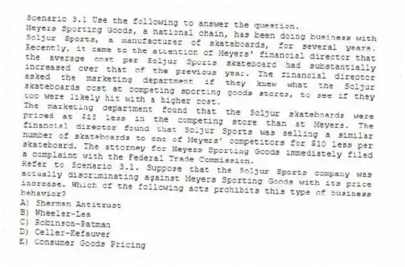 Scenario 3.1 Use the following to answer the question.
Meyers Sporting Goods, a national chain, has been doing business with Soljur Sports, a manufacturer of skateboards, for several years. Recently, it came to the attention of Meyers' financial director that the average cost per Soljur Sports skateboard had substantially increased over that of the previous year. The financial director asked the marketing department if they knew what the Soljur skateboards cost at competing sporting goods stores, to see if they too were likely hit with a higher cost.
The marketing department found that the Soljur skateboards were priced at $15 less in the competing store than at Meyers. The financial director found that Soljur Sports was selling a similar number of skateboards to one of Meyers' competitors for $10 less per skateboard. The attorney for Meyers Sporting Goods immediately filed a complaint with the Federal Trade Commission.
Refer to Scenario 3.1. Suppose that the Soljur Sports company was actually discriminating against Meyers Sporting Goods with its price increase. Which of the following acts prohibits this type of business behavior?
A) Sherman Antitrust
B) Wheeler-Lea
C) Robinson-Patman
D) Celler-Kefauver
E) Consumer Goods Pricing