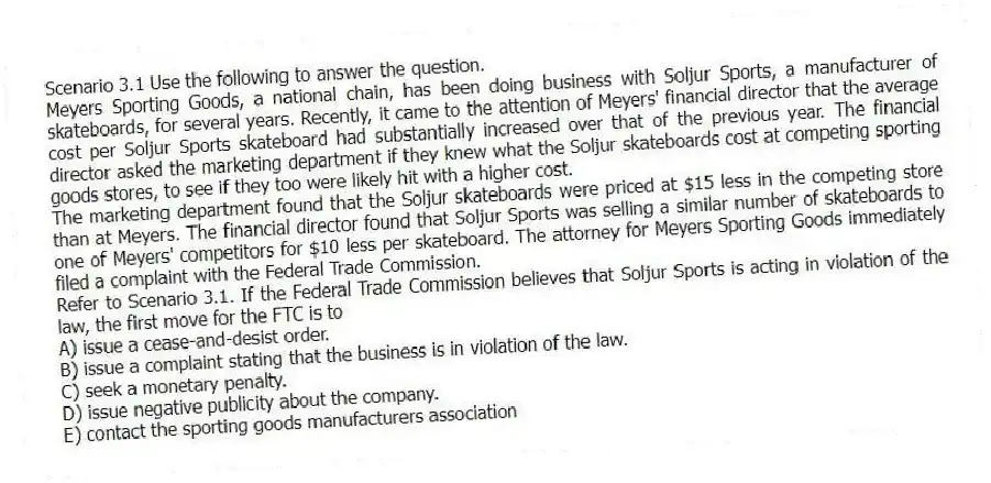 Scenario 3.1 Use the following to answer the question.
Meyers Sporting Goods, a national chain, has been doing business with Soljur Sports, a manufacturer of skateboards, for several years. Recently, it came to the attention of Meyers' financial director that the average cost per Soljur Sports skateboard had substantially increased over that of the previous year. The financial director asked the marketing department if they knew what the Soljur skateboards cost at competing sporting goods stores, to see if they too were likely hit with a higher cost.
The marketing department found that the Soljur skateboards were priced at $15 less in the competing store than at Meyers. The financial director found that Soljur Sports was selling a similar number of skateboards to one of Meyers' competitors for $10 less per skateboard. The attorney for Meyers Sporting Goods immediately filed a complaint with the Federal Trade Commission.
Refer to Scenario 3.1. If the Federal Trade Commission believes that Soljur Sports is acting in violation of the law, the first move for the FTC is to
A) issue a cease-and-desist order.
B) issue a complaint stating that the business is in violation of the law.
C) seek a monetary penalty.
D) issue negative publicity about the company.
E) contact the sporting goods manufacturers association