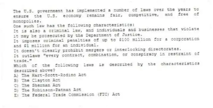The U.S. government has implemented a number of laws over the years to ensure the U.S. economy remains fair, competitive, and free of monopolies.
One such law has the following characteristics:
It is also a criminal law, and individuals and businesses that violate it may be prosecuted by the Department of Justice.
It imposes criminal penalties of up to $100 million for a corporation and $1 million for an individual.
It doesn't clearly prohibit mergers or interlocking directorates.
It outlaws "every contract, combination, or conspiracy in restraint of trade."
Which of the following laws is described by the characteristics described above?
A) The Hart-Scott-Rodino Act
B) The Clayton Act
C) The Sherman Act
D) The Robinson-Patman Act
E) The Federal Trade Commission (FTC) Act