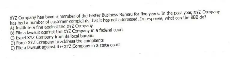 XYZ Company has been a member of the Better Business Bureau for five years. In the past year, XYZ Company has had a number of customer complaints that it has not addressed. In response, what can the BBB do?
A) Institute a fine against the XYZ Company
B) File a lawsuit against the XYZ Company in a federal court
C) Expel XYZ Company from its local bureau
D) Force XYZ Company to address the complaints
E) File a lawsuit against the XYZ Company in a state court