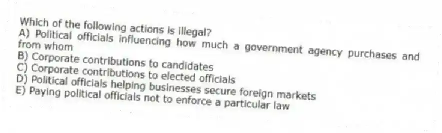Which of the following actions is illegal?
A) Political officials influencing how much a government agency purchases and from whom
B) Corporate contributions to candidates
C) Corporate contributions to elected officials
D) Political officials helping businesses secure foreign markets
E) Paying political officials not to enforce a particular law