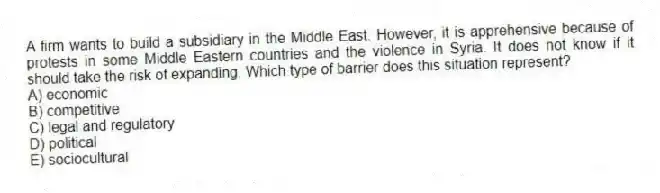 A firm wants to build a subsidiary in the Middle East. However, it is apprehensive because of protests in some Middle Eastern countries and the violence in Syria. It does not know if it should take the risk of expanding. Which type of barrier does this situation represent?
A) economic
B) competitive
C) legal and regulatory
D) political
E) sociocultural