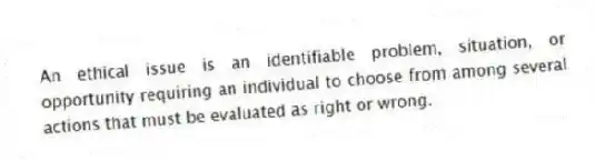 An ethical issue is an identifiable problem, situation, or opportunity requiring an individual to choose from among several actions that must be evaluated as right or wrong.