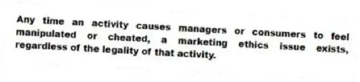 Any time an activity causes managers or consumers to feel manipulated or cheated, a marketing ethics issue exists, regardless of the legality of that activity.