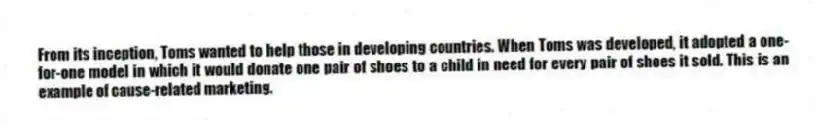 From its inception, Toms wanted to help those in developing countries. When Toms was developed, it adopted a one-for-one model in which it would donate one pair of shoes to a child in need for every pair of shoes it sold. This is an example of cause-related marketing.