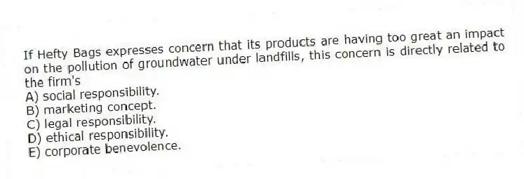 If Hefty Bags expresses concern that its products are having too great an impact on the pollution of groundwater under landfills, this concern is directly related to the firm's
A) social responsibility.
B) marketing concept.
C) legal responsibility.
D) ethical responsibility.
E) corporate benevolence.