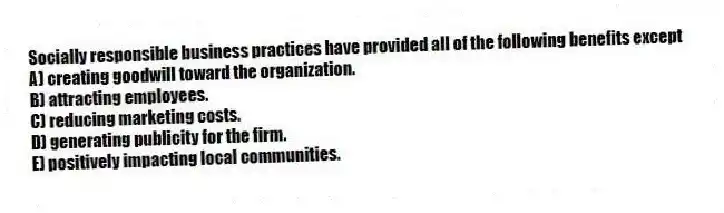 Socially responsible business practices have provided all of the following benefits except
A) creating goodwill toward the organization.
B) attracting employees.
C) reducing marketing costs.
D) generating publicity for the firm.
E) positively impacting local communities.