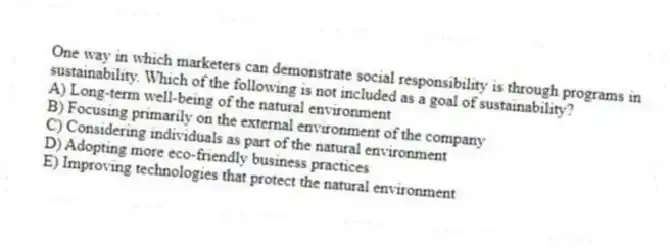 One way in which marketers can demonstrate social responsibility is through programs in sustainability. Which of the following is not included as a goal of sustainability?
A) Long-term well-being of the natural environment
B) Focusing primarily on the external environment of the company
C) Considering individuals as part of the natural environment
D) Adopting more eco-friendly business practices
E) Improving technologies that protect the natural environment