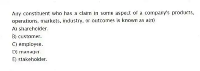 Any constituent who has a claim in some aspect of a company's products, operations, markets, industry, or outcomes is known as a(n)
A) shareholder.
B) customer.
C) employee.
D) manager.
E) stakeholder.
