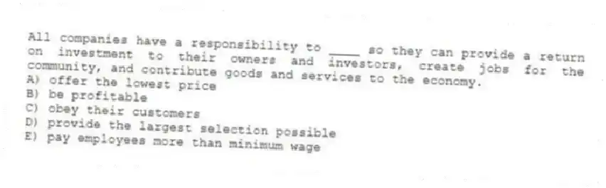All companies have a responsibility to ____ so they can provide a return on investment to their owners and investors, create jobs for the community, and contribute goods and services to the economy.
A) offer the lowest price
B) be profitable
C) obey their customers
D) provide the largest selection possible
E) pay employees more than minimum wage