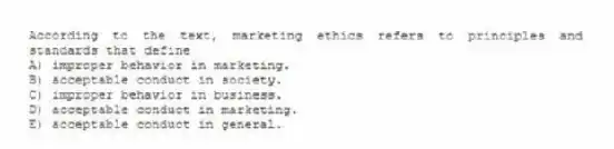 According to the text, marketing ethics refers to principles and standards that define
A) improper behavior in marketing.
B) acceptable conduct in society.
C) improper behavior in business.
D) acceptable conduct in marketing.
E) acceptable conduct in general.