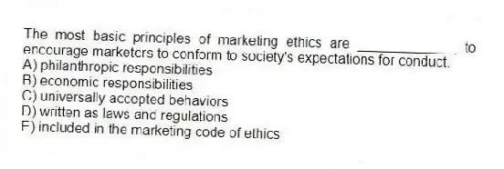 The most basic principles of marketing ethics are _____________ to encourage marketers to conform to society's expectations for conduct.
A) philanthropic responsibilities
B) economic responsibilities
C) universally accepted behaviors
D) written as laws and regulations
E) included in the marketing code of ethics