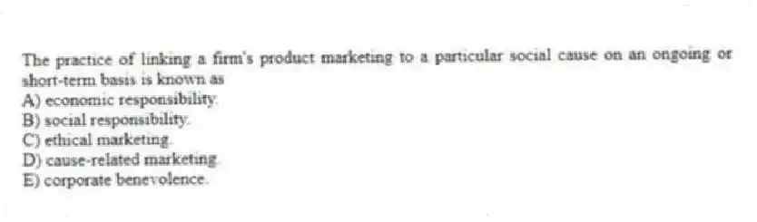 The practice of linking a firm's product marketing to a particular social cause on an ongoing or short-term basis is known as
A) economic responsibility.
B) social responsibility.
C) ethical marketing.
D) cause-related marketing.
E) corporate benevolence.