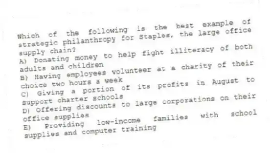 Which of the following is the best example of strategic philanthropy for Staples, the large office supply chain?
A) Donating money to help fight illiteracy of both adults and children
B) Having employees volunteer at a charity of their choice two hours a week
C) Giving a portion of its profits in August to support charter schools
D) Offering discounts to large corporations on their office supplies
E) Providing low-income families with school supplies and computer training