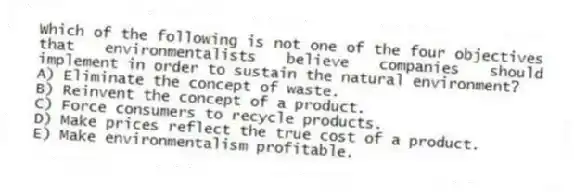 Which of the following is not one of the four objectives that environmentalists believe companies should implement in order to sustain the natural environment?
A) Eliminate the concept of waste.
B) Reinvent the concept of a product.
C) Force consumers to recycle products.
D) Make prices reflect the true cost of a product.
E) Make environmentalism profitable.
