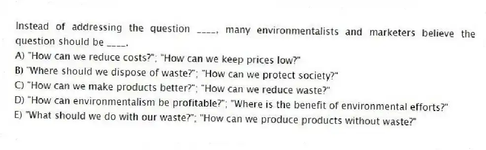 Instead of addressing the question ____, many environmentalists and marketers believe the question should be ____.
A) "How can we reduce costs?"; "How can we keep prices low?"
B) "Where should we dispose of waste?"; "How can we protect society?"
C) "How can we make products better?"; "How can we reduce waste?"
D) "How can environmentalism be profitable?"; "Where is the benefit of environmental efforts?"
E) "What should we do with our waste?"; "How can we produce products without waste?"