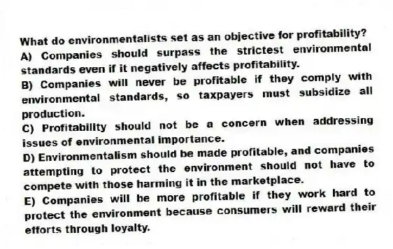 What do environmentalists set as an objective for profitability?
A) Companies should surpass the strictest environmental standards even if it negatively affects profitability.
B) Companies will never be profitable if they comply with environmental standards, so taxpayers must subsidize all production.
C) Profitability should not be a concern when addressing issues of environmental importance.
D) Environmentalism should be made profitable, and companies attempting to protect the environment should not have to compete with those harming it in the marketplace.
E) Companies will be more profitable if they work hard to protect the environment because consumers will reward their efforts through loyalty.