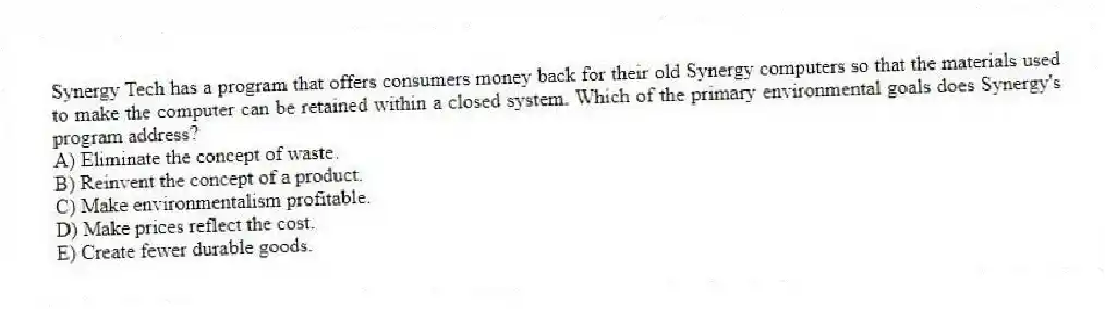 Synergy Tech has a program that offers consumers money back for their old Synergy computers so that the materials used to make the computer can be retained within a closed system. Which of the primary environmental goals does Synergy's program address?
A) Eliminate the concept of waste.
B) Reinvent the concept of a product.
C) Make environmentalism profitable.
D) Make prices reflect the cost.
E) Create fewer durable goods.