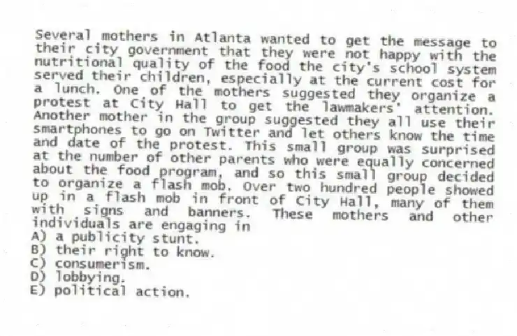 Several mothers in Atlanta wanted to get the message to their city government that they were not happy with the nutritional quality of the food the city's school system served their children, especially at the current cost for a lunch. One of the mothers suggested they organize a protest at City Hall to get the lawmakers' attention. Another mother in the group suggested they all use their smartphones to go on Twitter and let others know the time and date of the protest. This small group was surprised at the number of other parents who were equally concerned about the food program, and so this small group decided to organize a flash mob. Over two hundred people showed up in a flash mob in front of City Hall, many of them with signs and banners. These mothers and other individuals are engaging in
A) a publicity stunt.
B) their right to know.
C) consumerism.
D) lobbying.
E) political action.