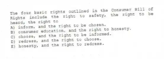 The four basic rights outlined in the Consumer Bill of Rights include the right to safety, the right to be heard, the right to
A) inform, and the right to be chosen.
B) consumer education, and the right to honesty.
C) choose, and the right to be informed.
D) redress, and the right to choose.
E) honesty, and the right to redress.